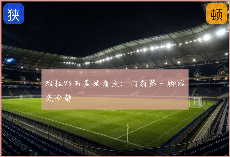 维拉vs布莱顿看点：门前第一脚谁更冷静